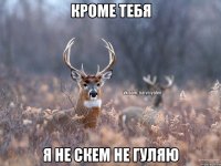 Кроме тебя я не скем не гуляю