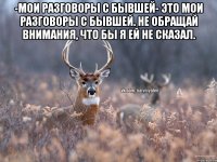 -Мои разговоры с бывшей- это мои разговоры с бывшей. Не обращай внимания, что бы я ей не сказал. 