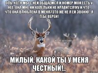 Оль, хотя мы с ней общаемся и номер мой есть у нее, она мне ни капельки не нравится!Ну и что, что она влюблена в меня?Это же не я ей звоню...Я тебе верен! Милый, какой ты у меня честный!..