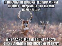 Я никакая не шлюха ! Я спала с ним потому что думала что ты мне изменяешь! А ну ладно! Моя девочка просто очень любит меня ,поэтому ревнует