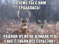 Почему ты с ним трахалась! Родной, ну же не думала что у нас с тобой всё серьёзно !