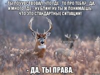 - Ты пoчувствовал, что где - то про тебя? - Да. И много где. - Ну,блин! Ну ты ж понимаешь, что это стандартные ситуации! - Да. Ты права.