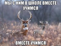 Мы с ним в школе вместе учимся вместе учимся