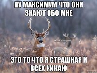 Ну максимум что они знают обо мне это то что я страшная и всех кикаю