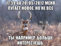 17:39:40 20/05/2012 меня пугает новое, но не все Ты, например, больше интересуешь.