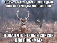 20/05/2012 я уродам не пишу, даже если они трижды инопланетяне Я знал что черный список для любимых