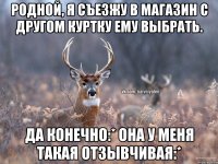 родной, я съезжу в магазин с другом куртку ему выбрать. да конечно:* она у меня такая отзывчивая:*