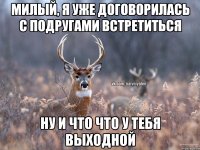 Милый, я уже договорилась с подругами встретиться Ну и что что у тебя выходной