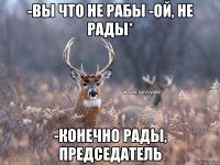 -вы что не рабы -ой, не рады* -конечно рады, председатель