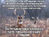 Ну во первых этот Игорь слишком стар для меня, во вторых мне как начищающему фотографу интересно общаться с фотографами, узнавать что-то новое, учиться у них а в третьих нет ничего плохого в театре, тем более у него билет лишний