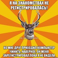 Я на знакомствах не регистрировалась! Ко мне друг приходил компьютер чинить, наверное, он меня зарегистрировал,пока я не видела