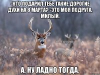 -КТО ПОДАРИЛ ТЕБЕ ТАКИЕ ДОРОГИЕ ДУХИ НА 8 МАРТА? -ЭТО МОЯ ПОДРУГА, МИЛЫЙ. А, НУ ЛАДНО ТОГДА.