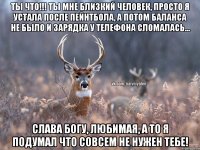 Ты что!!! ты мне близкий человек, просто я устала после пейнтбола, а потом баланса не было и зарядка у телефона сломалась... Слава богу, любимая, а то я подумал что совсем не нужен тебе!