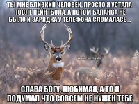 Ты мне близкий человек, просто я устала после пейнтбола, а потом баланса не было и зарядка у телефона сломалась... Слава богу, любимая, а то я подумал что совсем не нужен тебе