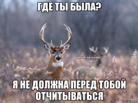 где ты была? я не должна перед тобой отчитываться