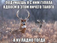 -Подумаешь я с ним гуляла вдвоем.В этом ничего такого -А ну ладно тогда