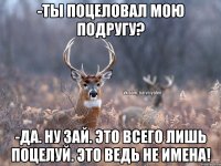 -ТЫ ПОЦЕЛОВАЛ МОЮ ПОДРУГУ? -ДА. НУ ЗАЙ. ЭТО ВСЕГО ЛИШЬ ПОЦЕЛУЙ. ЭТО ВЕДЬ НЕ ИМЕНА!