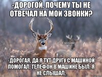 -ДОРОГОЙ, ПОЧЕМУ ТЫ НЕ ОТВЕЧАЛ НА МОИ ЗВОНКИ? -ДОРОГАЯ, ДА Я ТУТ ДРУГУ С МАШИНОЙ ПОМОГАЛ. ТЕЛЕФОН В МАШИНЕ БЫЛ. Я НЕ СЛЫШАЛ.