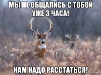 МЫ НЕ ОБЩАЛИСЬ С ТОБОЙ УЖЕ 3 ЧАСА! НАМ НАДО РАССТАТЬСЯ!