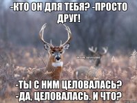 -КТО ОН ДЛЯ ТЕБЯ? -ПРОСТО ДРУГ! -ТЫ С НИМ ЦЕЛОВАЛАСЬ? -ДА, ЦЕЛОВАЛАСЬ. И ЧТО?