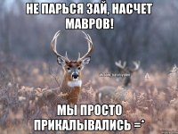 Не парься зай, насчет Мавров! Мы просто прикалывались =*