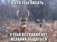 А что тебе писать... У тебя все равно нет желания общаться