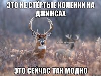 это не стёртые коленки на джинсах это сейчас так модно