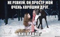 Не ревнуй, он простр мой очень хороший друг. А ну ладно:*