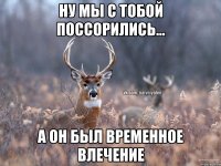 Ну мы с тобой поссорились... а он был временное влечение