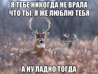 я тебе никогда не врала что ты, я же люблю тебя а ну ладно тогда