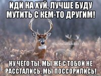 Иди на хуй, лучше буду мутить с кем-то другим! Ну чего ты, мы же с тобой не расстались, мы поссорились!