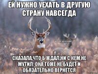 ей нужно уехать в другую страну навсегда сказала,что б ждал,ни с кем не мутил. она тоже не будет и обязательно вернётся