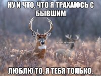 Ну и что, что я трахаюсь с бывшим люблю то, я тебя только.