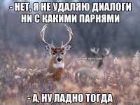 - нет, я не удаляю диалоги ни с какими парнями - а, ну ладно тогда