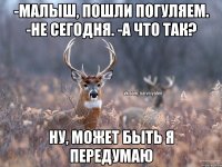 -Малыш, пошли погуляем. -Не сегодня. -А что так? Ну, может быть я передумаю