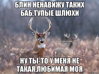 блин ненавижу таких баб,тупые шлюхи ну ты-то у меня не такая,любимая моя