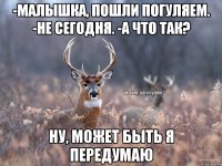 -Малышка, пошли погуляем. -Не сегодня. -А что так? Ну, может быть я передумаю