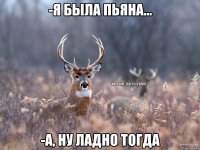 -Я была пьяна... -А, ну ладно тогда