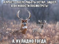 Я просто после работы устал...Зашел в вк новости посмотреть! А, ну ладно тогда.