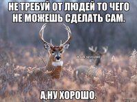 НЕ ТРЕБУЙ ОТ ЛЮДЕЙ ТО ЧЕГО НЕ МОЖЕШЬ СДЕЛАТЬ САМ. А,ну хорошо.