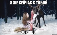 Я же сейчас с тобой хорошо