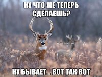 Ну что же теперь сделаешь? Ну бывает... Вот так вот