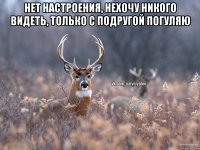 нет настроения, нехочу никого видеть, только с подругой погуляю 