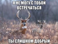 я не могу с тобой встречаться ты слишком добрый