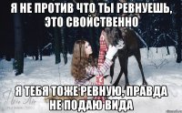 Я не против что ты ревнуешь, это свойственно Я тебя тоже ревную, правда не подаю вида