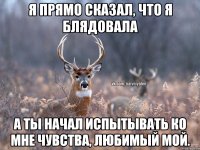 Я прямо сказал, что я блядовала А ты начал испытывать ко мне чувства, любимый мой.