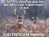 -Да что ты ноешь как баба? Вон Максим хоть как-то меня утешал, а не ныл Буду учиться на ошибках..