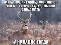 -Милая пошли гулять,я соскучился -Я не могу,сейчас буду домашние дела делать -А ну ладно тогда