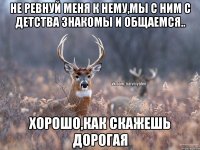 Не ревнуй меня к нему,мы с ним с детства знакомы и общаемся.. Хорошо,как скажешь дорогая