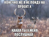 конечно же я не пойду на проект х какая ты у меня послушная:*